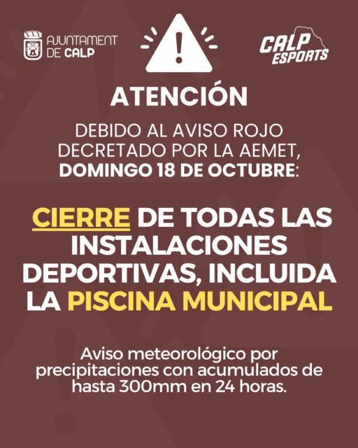 🚨 AVISO POR ALERTA ROJA METEOROLÓGICA 🚨

⚠️ Debido a la alerta roja decretada por la AEMET para mañana, domingo 18 de octubre, por riesgo de lluvias torrenciales, con acumulados de hasta 300 mm en 24 horas, el Ayuntamiento de Calp informa del cierre de todas las instalaciones deportivas municipales, incluida la piscina municipal.

📅 El cierre estará vigente desde las 10:00 h del domingo 18 hasta las 9:59 h del lunes 19 de octubre.

🙏 Rogamos a la ciudadanía que extreme las precauciones, evite desplazamientos innecesarios y siga en todo momento las indicaciones de los servicios de emergencia y de los organismos oficiales.

La seguridad de todos y todas es lo primero.